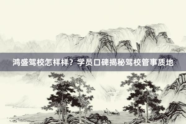 鸿盛驾校怎样样？学员口碑揭秘驾校管事质地